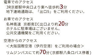 電車でのアクセス　JR京都駅中央口より東絵徒歩約3分　地下鉄連絡通路は、「出口5」をご利用ください。　お車でのアクセス　名神高速京都南IC出口より約20分　ホテルに駐車場はございません。公共交通機関をご利用ください。　空港からのアクセス　大阪国際空港（伊丹空港）をご利用の場合　リムジンバスにて約70分（京都駅八条口バス停着）